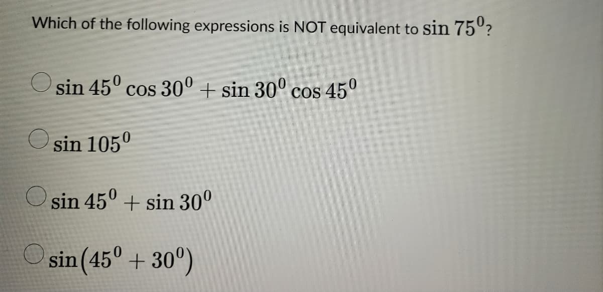 Which of the following expressions is NOT equivalent to sin 75⁰?
sin 45° cos 30° + sin 30° cos 45⁰
sin 105⁰
sin 45⁰+ sin 30⁰
sin (45° +30°)
O