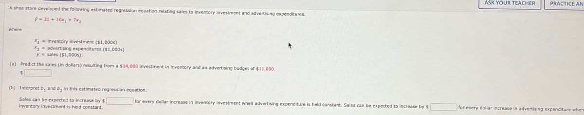 A shoe store developed the following estimated regression equation relating sales to inventory investment and advertising expenditures.
where
9-21+ 10x+7x2
X₁ inventory investment ($1,000s)
x2
advertising expenditures ($1,000s)
y=sales ($1,000s).
(a) Predict the sales (in dollars) resulting from a $14,000 investment in inventory and an advertising budget of $11,000.
$
(b) Interpret b, and by in this estimated regression equation.
Sales can be expected to increase by $
inventory investment is held constant.
for every dollar increase in inventory Investment when advertising expenditure is held constant. Sales can be expected to increase by $
ASK YOUR TEACHER
PRACTICE AN
for every dollar increase in advertising expenditure when