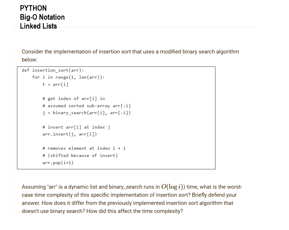 ΡΥTHON
Big-O Notation
Linked Lists
Consider the implementation of insertion sort that uses a modified binary search algorithm
below:
def insertion_sort(arr):
for i in range (1, len(arr)):
t = arr[i]
# get index of arr[i] in
# assumed sorted sub-array arr[:i]
j = binary_search(arr[i], arr[:i])
# insert arr[i] at index j
arr.insert(j, arr[i])
# removes element at index i + 1
# (shifted because of insert)
arr.pop(i+1)
Assuming "arr" is a dynamic list and binary_search runs in O(log i)) time, what is the worst-
case time complexity of this specific implementation of insertion sort? Briefly defend your
answer. How does it differ from the previously implemented insertion sort algorithm that
doesn't use binary search? How did this affect the time complexity?
