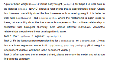 A plot of heart weight (heart) versus body weight (veight), for Cape Fur Seal data in
the dataset cfseal (DAAG) shows a relationship that is approximately linear. Check
this. However, variability about the line increases with increasing weight. It is better to
work with log (heart) and log (weight), where the relationship is again close to
linear, but variability about the line is more homogeneous. Such a linear relationship is
consistent with biological allometry, here across different individuals. Allometric
relationships are pairwise linear on a logarithmic scale.
Task 1: Plot log (heart) against log (weight),
Task 2: Fit the least squares regression line for log (heart) on log (weight). Note:
this is a linear regression model to fit log (heart) and log (weight) (Hint weight is
independent variable, and heart is the dependent variabl.)
Task 3: After you have the Im model trained, please summary the model and what you
find from the summary.
