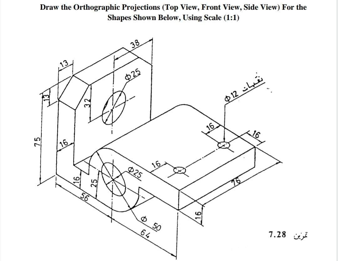 ### Orthographic Projections

#### Objective:
Draw the Orthographic Projections (Top View, Front View, Side View) for the shape shown below, using a scale of 1:1.

#### Diagram Description:
The given diagram is a 3D mechanical component with various features and dimensions. Here are its key features with their respective measurements:

1. **Overall Dimensions**:
   - Height: 75 units
   - Length: 120 units (56 + 64)
   - Width/Depth: 50 units

2. **Holes and Circles**:
   - Two large holes with a diameter of 25 units located at:
      - Horizontal distance: 56 units and 25 units from the left edge
      - Vertical distance: 16 units from the bottom edge
   - Two small holes with a diameter of 12 units located at:
      - 16 units inward from the front plate, 16 units inward from the back plate, and 16 units from the upper plate.

3. **Notches and Cut-outs**:
   - A rectangular cut-out of 25 units height by 13 units width starts 16 units from the left vertical edge.
   - A horizontal cut-out at the base with depth 16 units and widens horizontally across the entire width.

4. **Additional Features**:
   - A significant bevel cut at the top left corner with horizontal length 38 units and height 16 units.
   - Steps and depths clearly indicated with appropriate dimension lines.

#### Instructions:

1. **Top View**:
   - Show the layout of all holes, cut-outs, and the overall exterior dimensions from the top perspective.
   - Indicate the centers of the circles and how the cut-outs are positioned relative to each other.
   
2. **Front View**:
   - Display the height dimensions and how the holes and cut-outs align vertically.
   - Include all significant linear distances and any features that protrude or recess.
   
3. **Side View**:
   - Illustrate the depth dimensions and positions of the holes and notches from a side perspective.
   - Highlight the bevel cut and show the profile of the cut-outs.

Each view must include all dimensions provided, and the scale should be meticulously applied to translate the 3D object into accurate and proportional 2D projections.