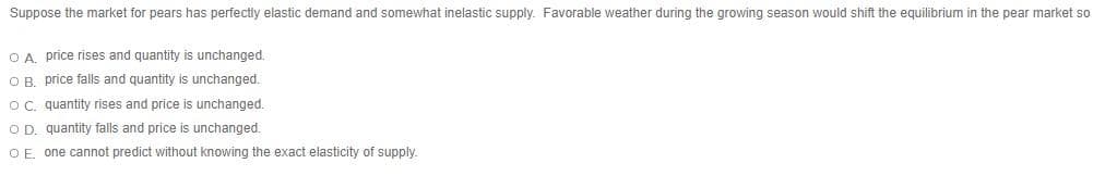 Suppose the market for pears has perfectly elastic demand and somewhat inelastic supply. Favorable weather during the growing season would shift the equilibrium in the pear market so
O A. price rises and quantity is unchanged.
OR price falls and quantity is unchanged.
Oc. quantity rises and price is unchanged.
O D. quantity falls and price is unchanged.
OE one cannot predict without knowing the exact elasticity of supply.
