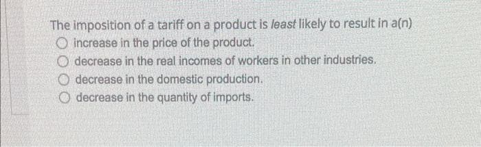 The imposition of a tariff on a product is least likely to result in a(n)
O increase in the price of the product.
O decrease in the real incomes of workers in other industries.
O decrease in the domestic production.
O decrease in the quantity of imports.
