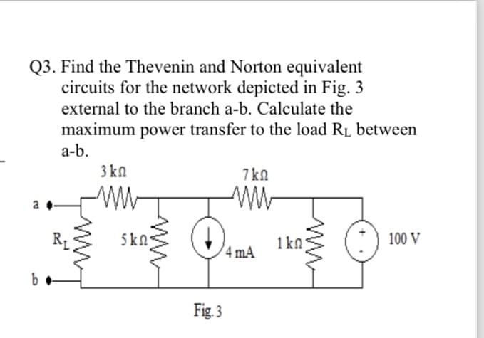 Q3. Find the Thevenin and Norton equivalent
circuits for the network depicted in Fig. 3
external to the branch a-b. Calculate the
maximum power transfer to the load R₁ between
a-b.
a
b
3 ΚΩ
ww
Im
www
5 ΚΩ·
Fig. 3
7kn
4 mA
1 kn
100 V