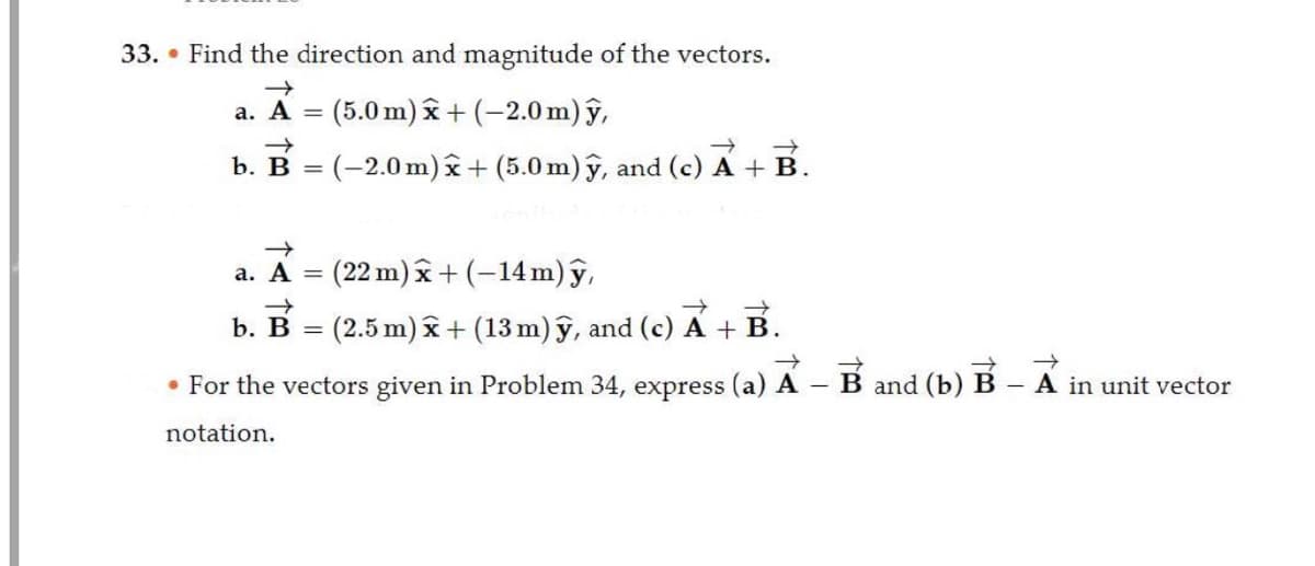 33. Find the direction and magnitude of the vectors.
a. A = (5.0 m) x + (-2.0 m) y,
→>>
→>>
b. B = (-2.0m) x + (5.0 m) y, and (c) A + B.
→
a. A = (22 m) x + (-14 m) y,
b. B = (2.5 m) x + (13 m) ỹ, and (c) A + B.
• For the vectors given in Problem 34, express (a) A – B and (b) B – A in unit vector
notation.