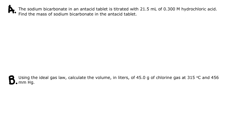 The sodium bicarbonate in an antacid tablet is titrated with 21.5 mL of 0.300 M hydrochloric acid.
Find the mass of sodium bicarbonate in the antacid tablet.
B.U
Using the ideal gas law, calculate the volume, in liters, of 45.0 g of chlorine gas at 315 °C and 456
mm Hg.