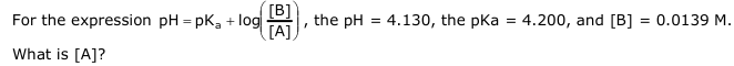 For the expression pH=pK₂ + log
What is [A]?
[B]
[A]
I
the pH = 4.130, the pka = 4.200, and [B] = 0.0139 M.