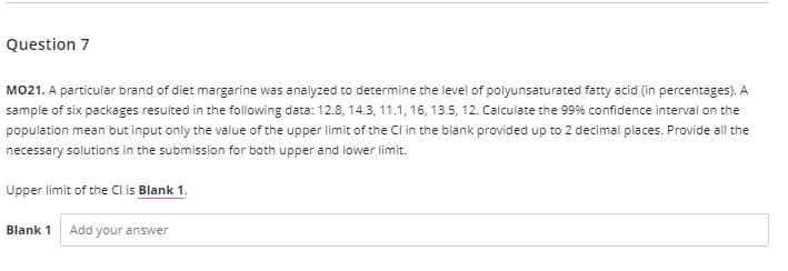 Question 7
MO21. A particular brand of diet margarine was analyzed to determine the level of polyunsaturated fatty acid (in percentages). A
sample of six packages resulted in the following data: 12.8, 14.3, 11.1, 16, 13.5, 12. Calculate the 99% confidence interval on the
population mean but input only the value of the upper limit of the Cl in the blank provided up to 2 decimal places. Provide all the
necessary solutions in the submission for both upper and lower limit.
Upper limit of the Cl is Blank 1.
Blank 1
Add your answer
