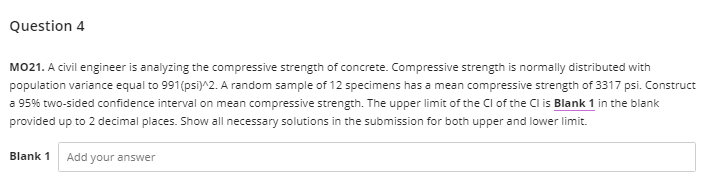 Question 4
MO21. A civil engineer is analyzing the compressive strength of concrete. Compressive strength is normally distributed with
population variance equal to 991(psi)^2. A random sample of 12 specimens has a mean compressive strength of 3317 psi. Construct
a 95% two-sided confidence interval on mean compressive strength. The upper limit of the Cl of the Cl is Blank 1 in the blank
provided up to 2 decimal places. Show all necessary solutions in the submission for both upper and lower limit.
Blank 1
Add your answer
