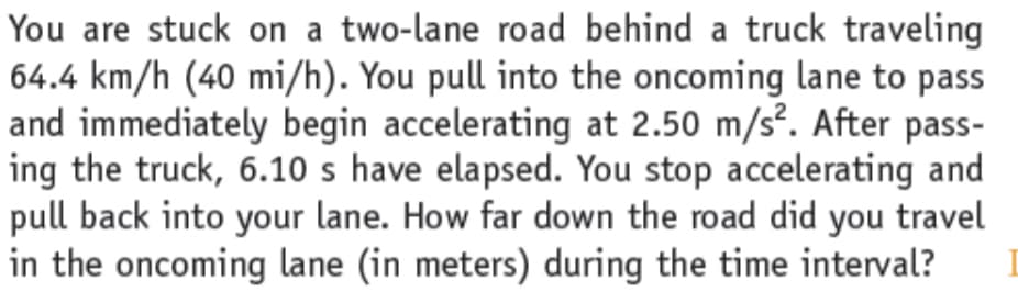 You are stuck on a two-lane road behind a truck traveling
64.4 km/h (40 mi/h). You pull into the oncoming lane to pass
and immediately begin accelerating at 2.50 m/s². After pass-
ing the truck, 6.10 s have elapsed. You stop accelerating and
pull back into your lane. How far down the road did you travel
in the oncoming lane (in meters) during the time interval?
