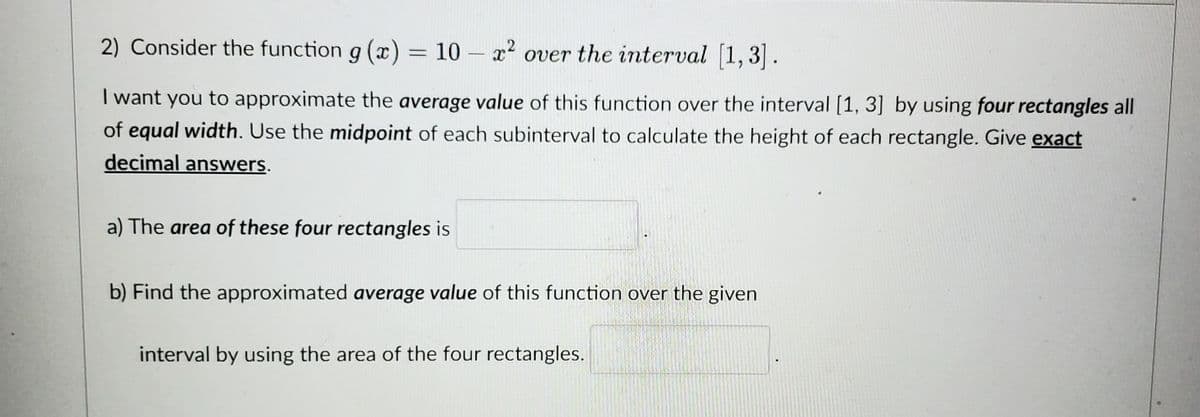 2) Consider the function g(x) = 10 - x² over the interval [1,3].
I want you to approximate the average value of this function over the interval [1, 3] by using four rectangles all
of equal width. Use the midpoint of each subinterval to calculate the height of each rectangle. Give exact
decimal answers.
a) The area of these four rectangles is
b) Find the approximated average value of this function over the given
interval by using the area of the four rectangles.