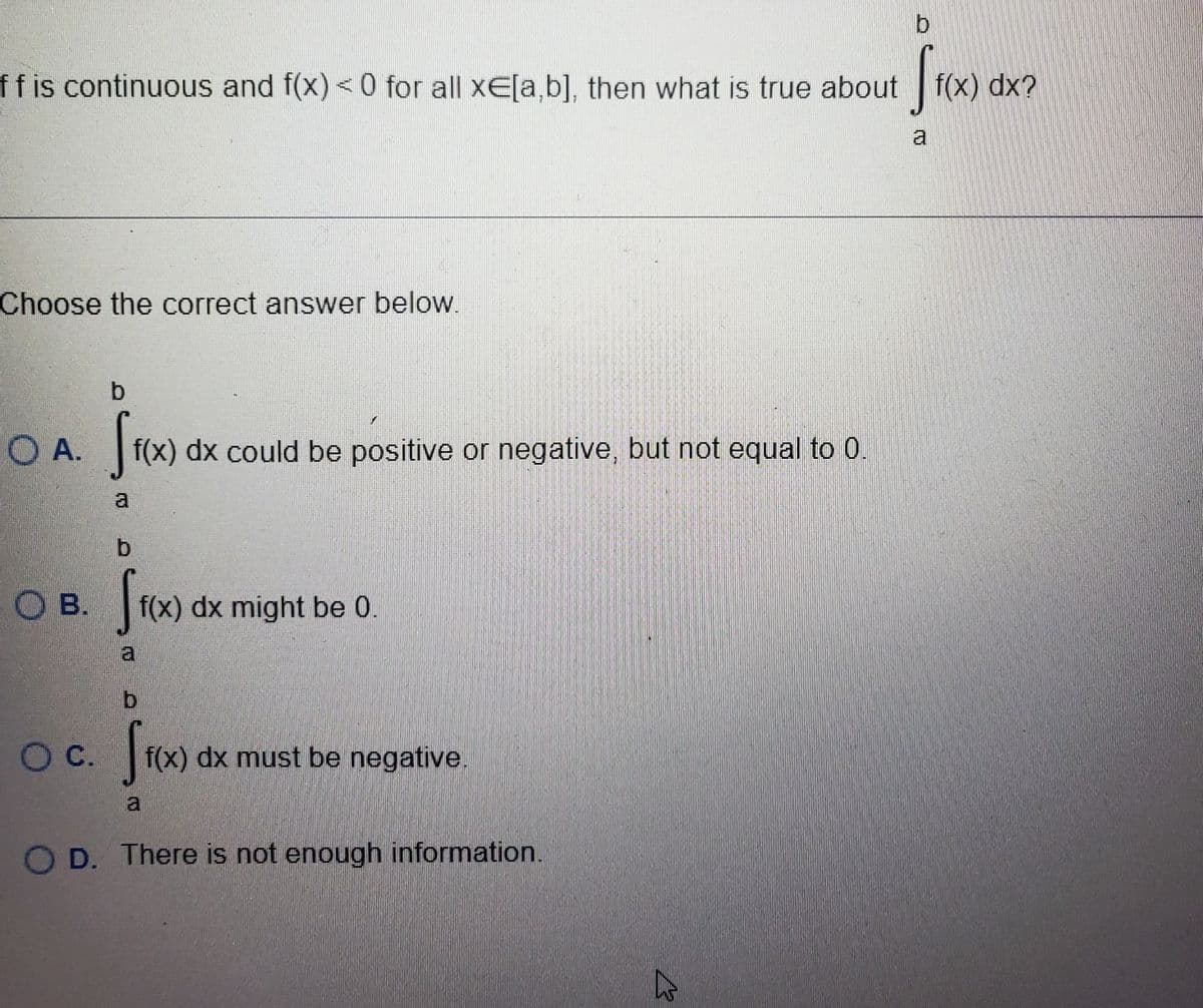 D
S
ff is continuous and f(x) < 0 for all xE[a,b], then what is true about f(x) dx?
Choose the correct answer below.
O A.
OB.
O C.
b
fr(x) dx
f(x) dx could be positive or negative, but not equal to 0.
a
b
[ f(x)
f(x) dx might be 0.
0
f(x)
f(x) dx must be negative.
O D. There is not enough information.
13