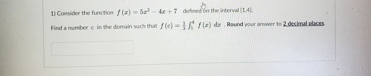 Jhy
defined on the interval [1,4].
1) Consider the function f(x) = 5x² - 4x +7
Find a number c in the domain such that f(c) =
3
4
S₁
f(x) dx . Round your answer to 2 decimal places.