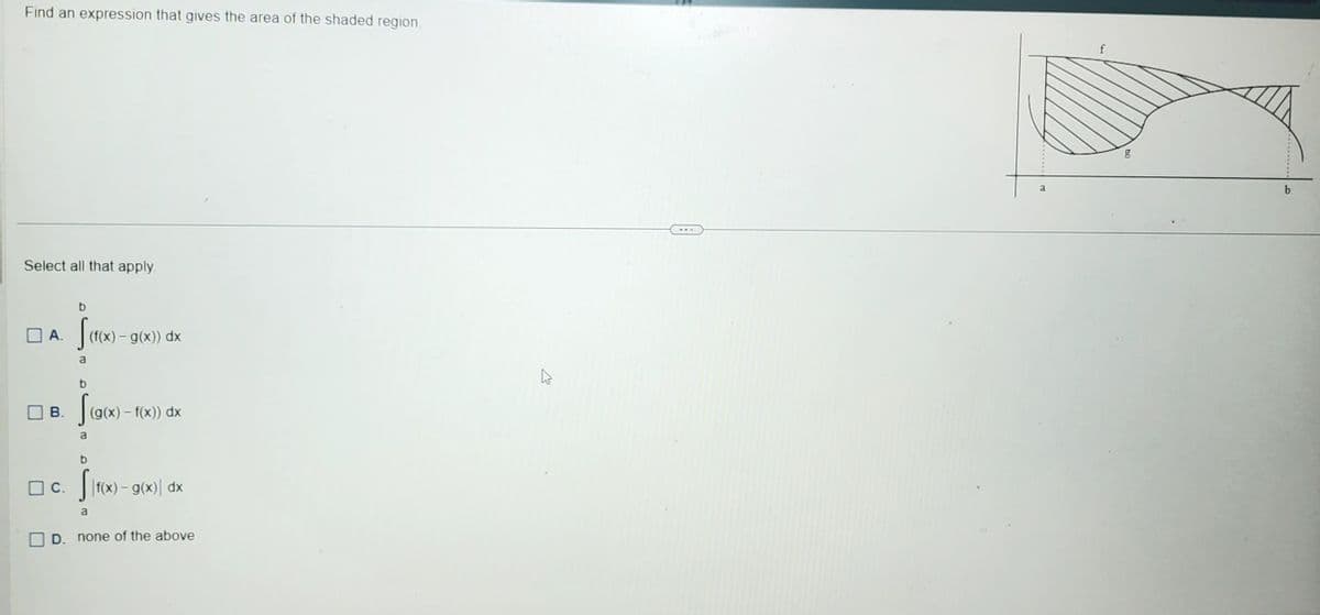 Find an expression that gives the area of the shaded region.
Select all that apply.
b
A. S(f(x)-
a
B.
☐c.
b
(f(x) - g(x)) dx
f(g(x)-f(x)) dx
a
b
Sinos
Sif(x) = g(x) dx
-
a
D. none of the above
a
f
b