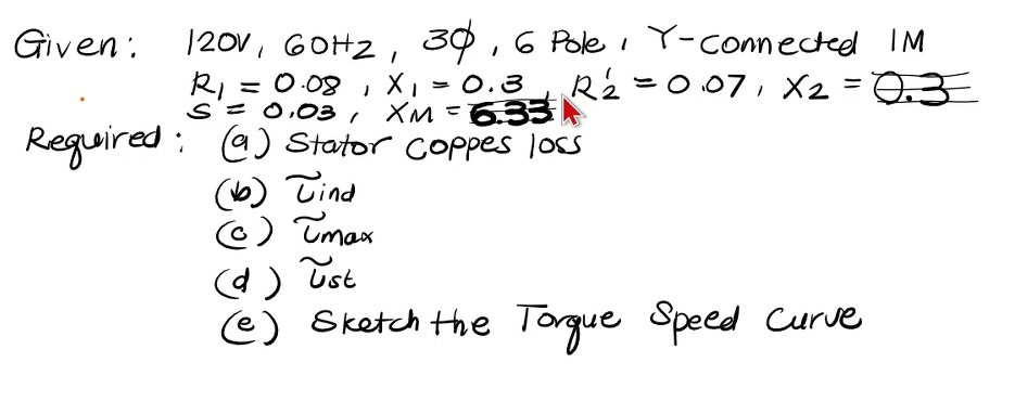 Given:
120V, 60H₂, 30, 6 Pole , Y-connected IM
R1=0.08
X₁ = 0.3
S = 0,03₁ XM = 6.33
R2=007, X₂ = 0.3
Required: (a) Stator Coppes loss
(6) Tind
(Ⓒ) Tmax
(d)
ust
(e) Sketch the Torque Speed Curve