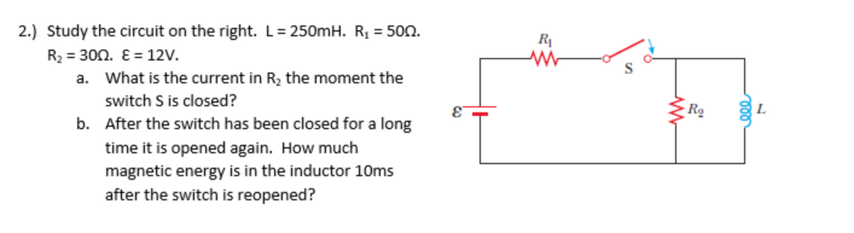 2.) Study the circuit on the right. L= 250mH. R, = 500.
R2 = 300. E = 12v.
a. What is the current in R, the moment the
switch S is closed?
Ro
b. After the switch has been closed for a long
time it is opened again. How much
magnetic energy is in the inductor 10ms
after the switch is reopened?
