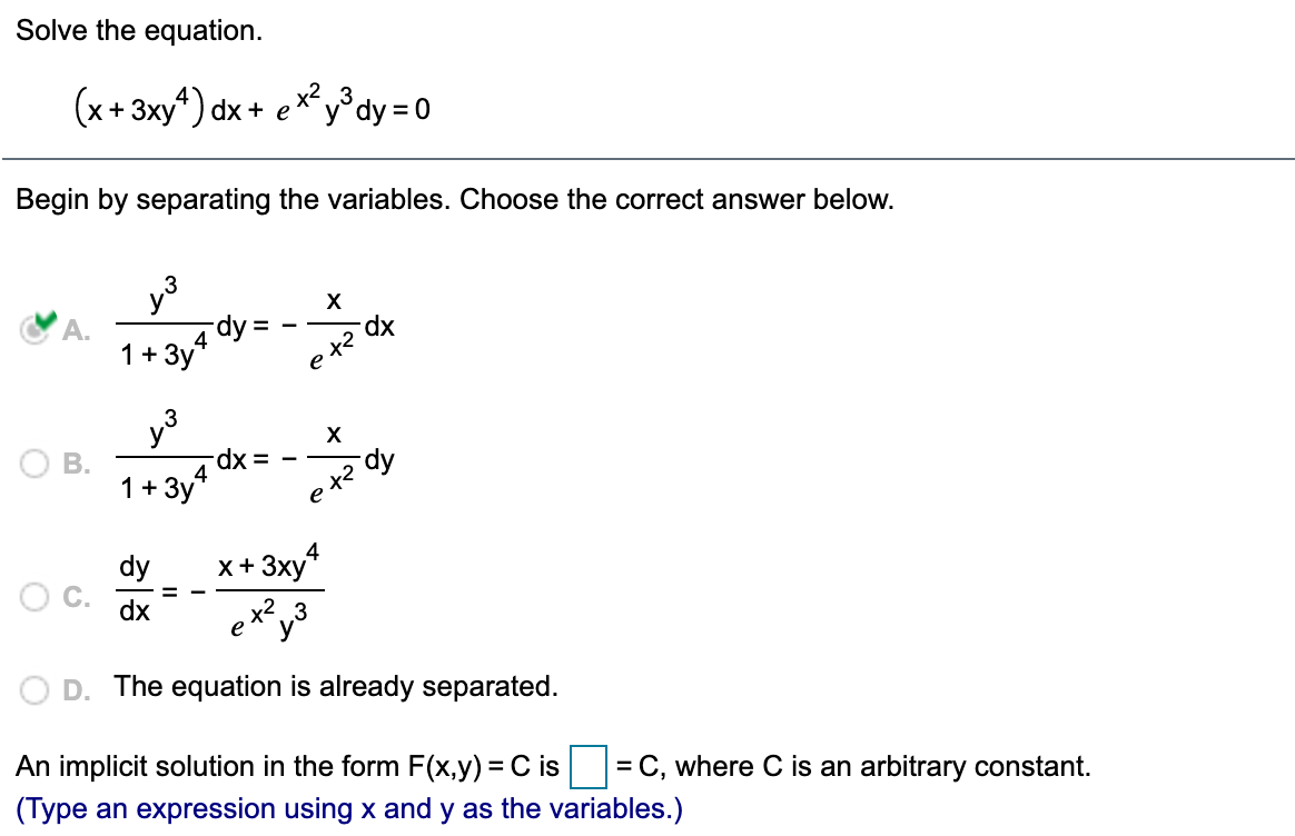 **Solve the equation.**

\[
(x + 3xy^4) \, dx + e^{x^2} y^3 \, dy = 0
\]

---

**Begin by separating the variables. Choose the correct answer below.**

- **A.**  \(\frac{y^3}{1 + 3y^4} \, dy = -\frac{x}{e^{x^2}} \, dx\)

- **B.**  \(\frac{y^3}{1 + 3y^4} \, dx = -\frac{x}{e^{x^2}} \, dy\)

- **C.**  \(\frac{dy}{dx} = -\frac{x + 3xy^4}{e^{x^2} y^3}\)

- **D.** The equation is already separated.

---

**An implicit solution in the form \( F(x, y) = C \) is** \(\boxed{}\) **= C, where C is an arbitrary constant.** 

*(Type an expression using x and y as the variables.)*