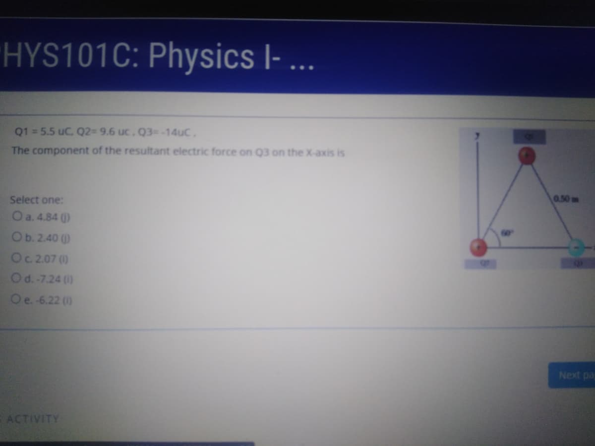 HYS101C:
Physics I- ...
Q1 = 5.5 uC, Q2= 9.6 uc. Q3=-14UC,
The component of the resultant electric force on Q3 on the X-axis is
0.50m
Select one:
O a. 4.84 ()
Ob.2.40 ()
Oc.2.07 (0)
Od. -7.24 ()
O e. -6.22 (1)
Next pa
ACTIVITY
