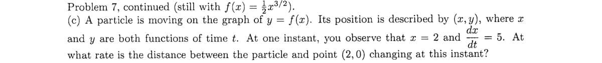 Problem 7, continued (still with f(x) = 1⁄2 x³/²).
(c) A particle is moving on the graph of y = f(x). Its position is described by (x,y), where x
dx
5. At
dt
and y are both functions of time t. At one instant, you observe that x = 2 and
what rate is the distance between the particle and point (2,0) changing at this instant?
-