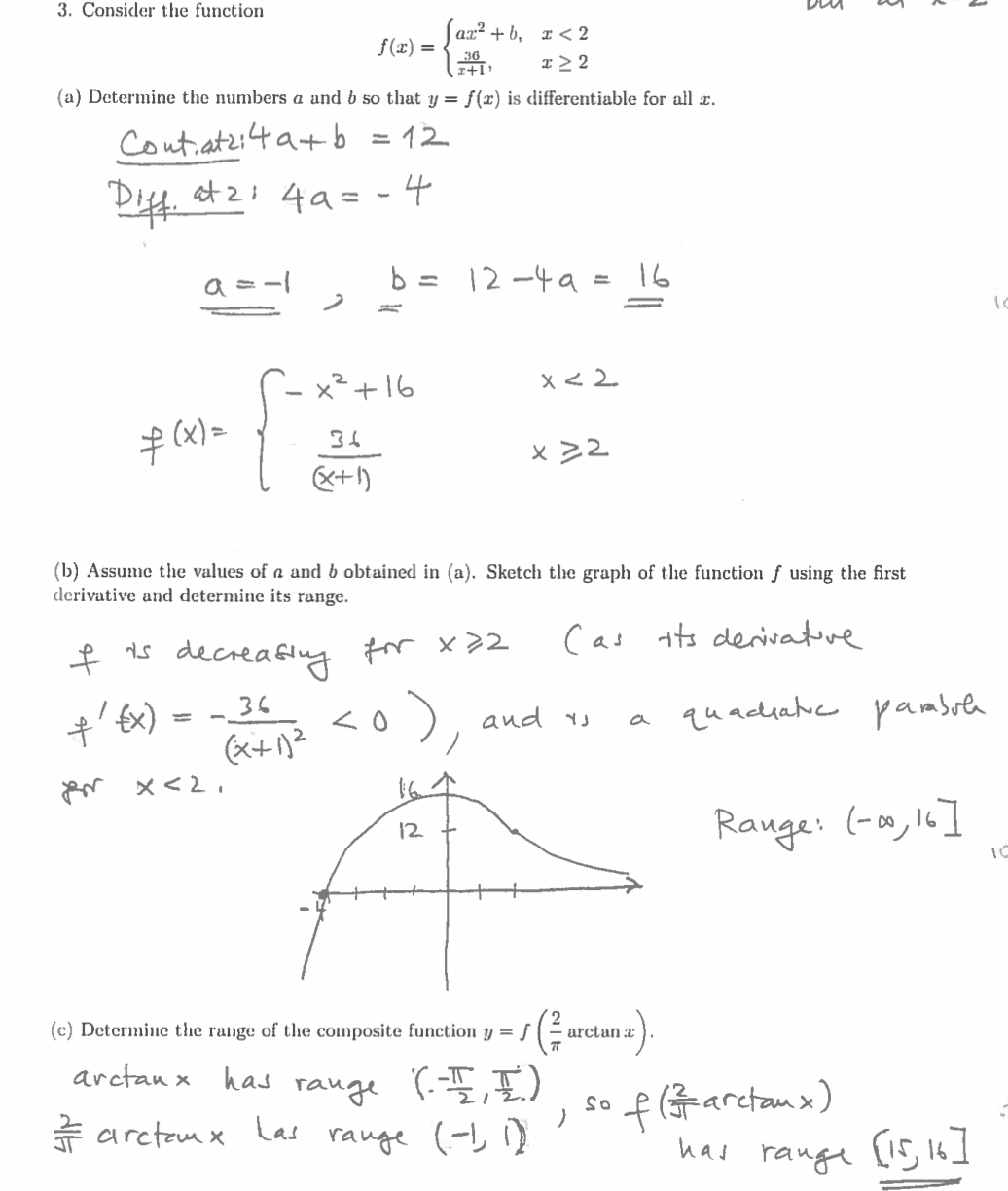 3. Consider the function
f(x) =
az²+b, x<2
x ≥ 2
36
I+1¹
(a) Determine the numbers a and b so that y = f(x) is differentiable for all c.
Contatzi4a+b = 12
Diff. 4²1 4a = - 4
f(x) =
ť'
a=-1
{x)
=
f
I is decreasing
36
(x+1)²
2
x<2.
(b) Assume the values of a and b obtained in (a). Sketch the graph of the function f using the first
derivative and determine its range.
(as its derivative
x² +16
36
(x+1)
Las
b = 12-49 = 16
for x 22
<o)
range
12
x < 2
x>2
(c) Determine the range of the composite function y = f
arctanx has
(--플,풀.)
arctem x
range (-1, 1)
and is
arctan a
)
a
So
quacuatic pambule
Range: (-00, 16]
f(arctaux)
has range [15, 16]
10