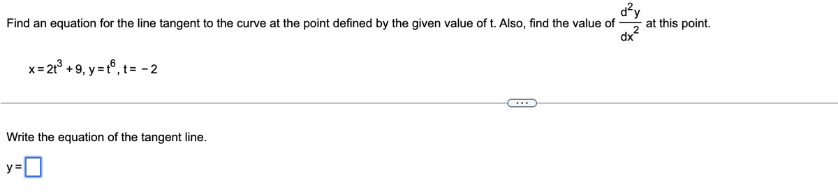 d²y
Find an equation for the line tangent to the curve at the point defined by the given value of t. Also, find the value of
2
dx
x = 2t³ +9₁ y = tº, t = -2
Write the equation of the tangent line.
y=0
at this point.