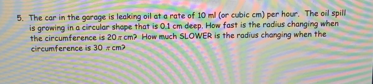 5. The car in the garage is leaking oil at a rate of 10 ml (or cubic cm) per hour. The oil spill
is growing in a circular shape that is 0.1 cm deep. How fast is the radius changing when
the circumference is 20 T Cm? How much SLOWER is the radius changing when the
circumference is 30 7 cm?
