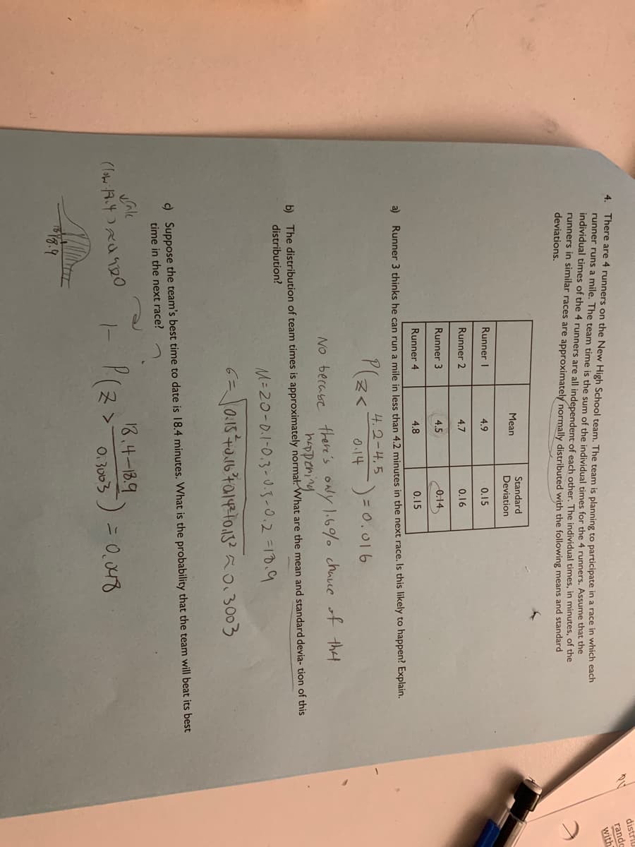 distr
There are 4 runners on the New High School team. The team is planning to participate in a race in which each
runner runs a mile. The team time is the sum of the individual times for the 4 runners. Assume that the
individual times of the 4 runners are all independent of each other. The individual times, in minutes, of the
runners in similar races are approximately normally distributed with the following means and standard
deviations.
4.
rande
with
Mean
Standard
Deviation
Runner I
4.9
0.15
Runner 2
4.7
0.16
Runner 3
4.5
0.14
Runner 4
4.8
0.15
a) Runner 3 thinks he can run a mile in less than 4.2 minutes in the next race. Is this likely to happen? Explain.
4.2-4.5
P(z<
0.14
No berase ther's oNy 1.6% chace of that
happering
b) The distribution of team times is approximately normał. What are the mean and standard devia- tion of this
distribution?
M=20-0.1-0.3-0.3-0.2 =10.9
) Suppose the team's best time to date is I8.4 minutes. What is the probability that the team will beat its best
time in the next race?
vale
18.4-18.9
0. 3003 ) = 0,0488

