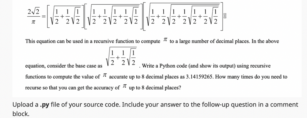 2√2
TU
1 1
+
22
1
222
1 1
+
2
1
+
1
+
2 2 2
1
+
This equation can be used in a recursive function to compute to a large number of decimal places. In the above
1 1
2
equation, consider the base case as
Write a Python code (and show its output) using recursive
functions to compute the value of accurate up to 8 decimal places as 3.14159265. How many times do you need to
recurse so that you can get the accuracy of up to 8 decimal places?
Upload a .py file of your source code. Include your answer to the follow-up question in a comment
block.