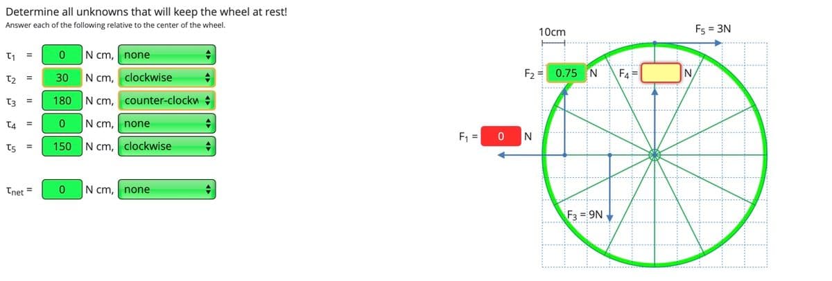 Determine all unknowns that will keep the wheel at rest!
Answer each of the following relative to the center of the wheel.
10cm
Fs = 3N
N cm, none
N cm, clockwise
F2 = 0.75 N
F4 =
N.
30
T3
180
N cm, counter-clockw
T4
N cm,
none
F =
N
t5
150
N cm,
clockwise
Tnet =
N cm,
none
F3 = 9N
