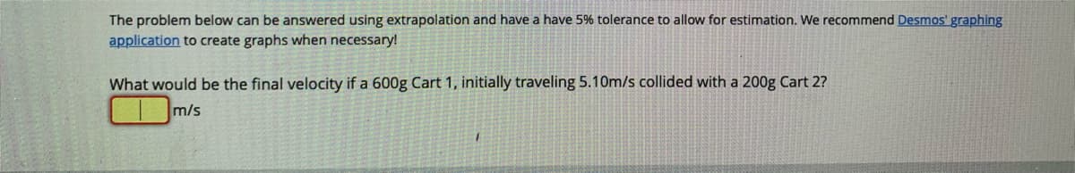 The problem below can be answered using extrapolation and have a have 5% tolerance to allow for estimation. We recommend Desmos' graphing
application to create graphs when necessary!
What would be the final velocity if a 600g Cart 1, initially traveling 5.10m/s collided with a 200g Cart 2?
m/s
