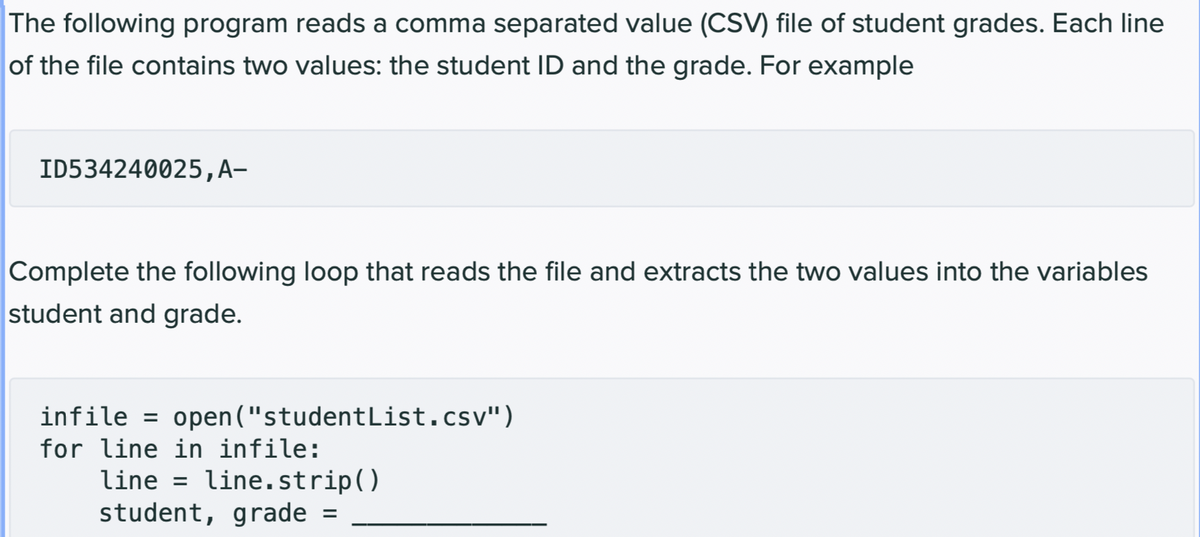 The following program reads a comma separated value (CSV) file of student grades. Each line
of the file contains two values: the student ID and the grade. For example
ID534240025, A-
Complete the following loop that reads the file and extracts the two values into the variables
student and grade.
infile = open("studentList.csv")
for line in infile:
line line.strip()
student, grade =
=