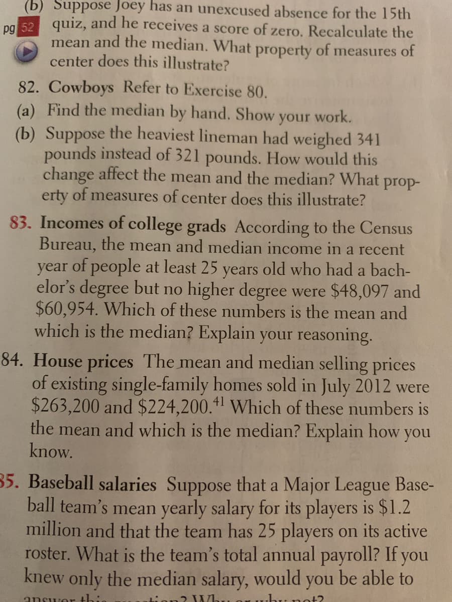 (b) Suppose Joey has an unexcused absence for the 15th
ng 52 quiz, and he receives a score of zero. Recalculate the
mean and the median. What property of measures of
center does this illustrate?
82. Cowboys Refer to Exercise 80.
(a) Find the median by hand. Show
(b) Suppose the heaviest lineman had weighed 341
pounds instead of 321 pounds. How would this
change affect the mean and the median? What prop-
erty of measures of center does this illustrate?
your
work.
83. Incomes of college grads According to the Census
Bureau, the mean and median income in a recent
year of people at least 25 years old who had a bach-
elor's degree but no higher degree were $48,097 and
$60,954. Which of these numbers is the mean and
which is the median? Explain your reasoning.
84. House prices The mean and median selling prices
of existing single-family homes sold in July 2012 were
$263,200 and $224,200.+1 Which of these numbers is
the mean and which is the median? Explain how you
know.
35. Baseball salaries Suppose that a Major League Base-
ball team's mean yearly salary for its players is $1.2
million and that the team has 25 players on its active
roster. What is the team's total annual payroll? If you
knew only the median salary, would you be able to
answer
