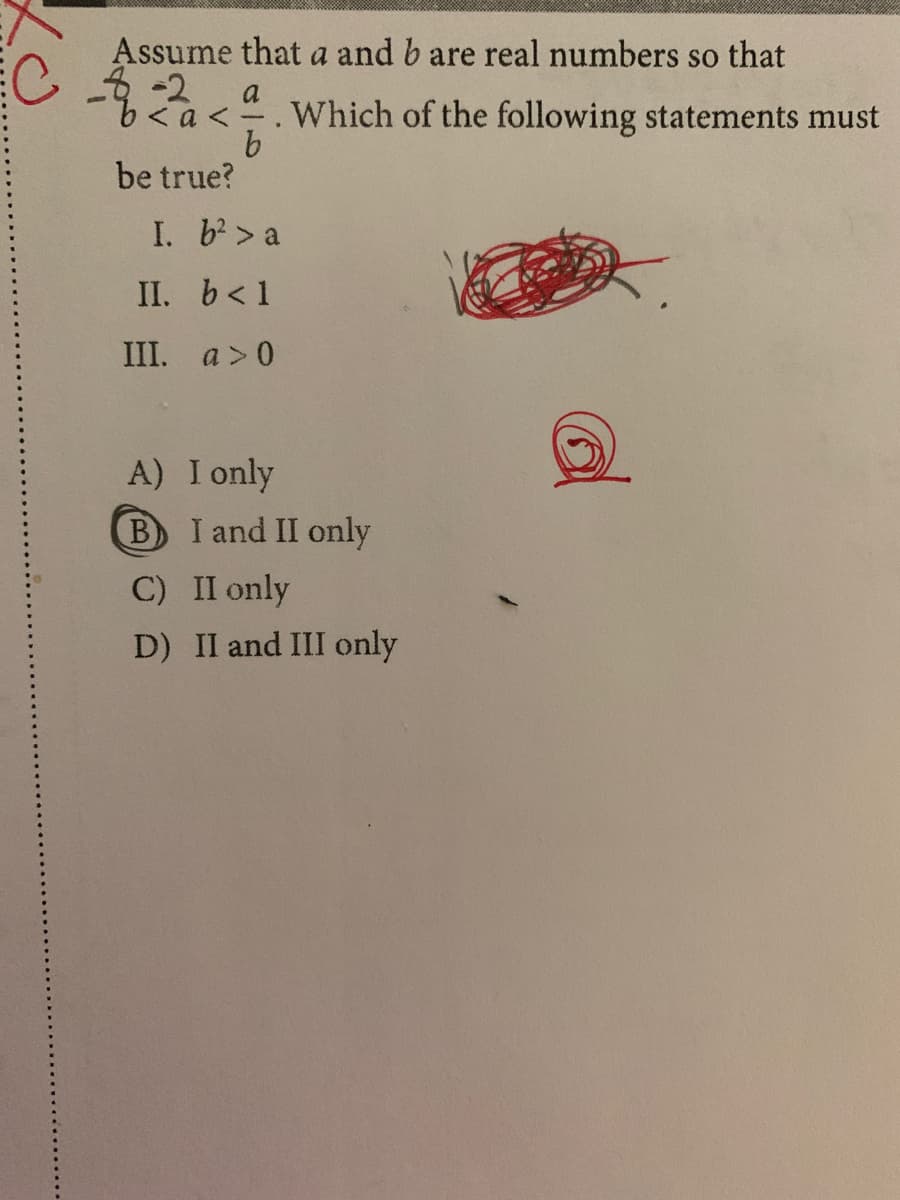 Assume that a and b are real numbers so that
a
a<". Which of the following statements must
9.
be true?
I. b> a
II. b<1
III. a>0
A) I only
B
I and II only
C) II only
D) II and III only
