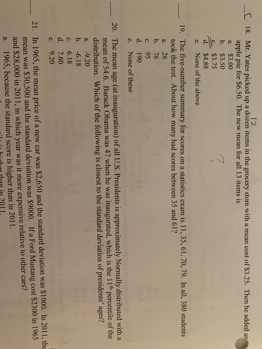 12
C 18. Mr. Yates picked up a dozen items in the grocery store with a mean cost of $3.25. Then he added ar
apple pie for $6.50. The new mean for all 13 items is
$3.00
a.
b.
$3.50
C $3.75
d.
$4.88
e.
None of the above
19. The five-number summary for scores on a statistics exam is 11, 35, 61, 70, 79. In all, 380 students
took the test. About how many had scores between 35 and 61?
a. 26
b.
76
с.
95
d.
190
e.
None of these
20. The mean age (at inauguration) of all U.S. Presidents is approximately Normally distributed with a
mean of 54.6. Barack Obama was 47 when he was inaugurated, which is the 11th percentile of the
distribution. Which of the following is closest to the standard deviation of presidents' ages?
a.
-9.20
b.
-6.18
6.18
с.
d. 7.60
e.
9.20
21. In 1965, the mean price of a new car was $2,650 and the standard deviation was $1000. In 2011, the
mean was $30,500 and the standard deviation was $9000. If a Ford Mustang cost $2300 in 1965
and $28,000 in 2011, in which year was it more expensive relative to other cars?
1965, because the standard score is higher than in 2011.
a.
in 2011
