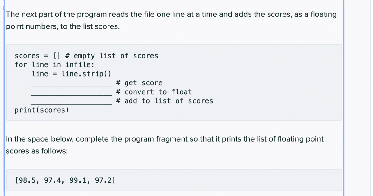 The next part of the program reads the file one line at a time and adds the scores, as a floating
point numbers, to the list scores.
scores = [] # empty list of scores
for line in infile:
line = line.strip()
print (scores)
# get score
#convert to float
# add to list of scores
In the space below, complete the program fragment so that it prints the list of floating point
scores as follows:
[98.5, 97.4, 99.1, 97.2]