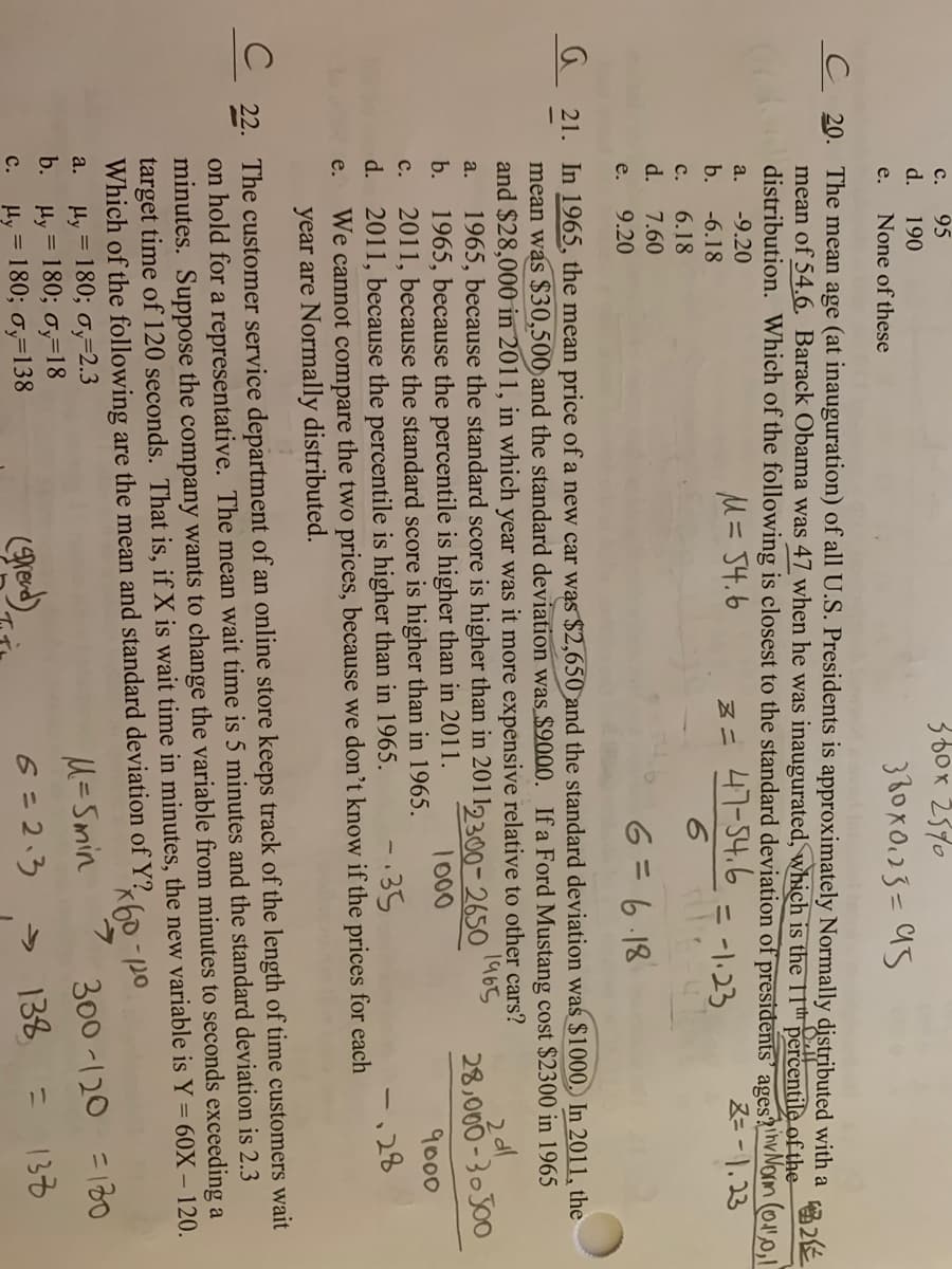 с. 95
d.
360x 2370
380x0.03=95
190
e.
None of these
C 20. The mean age (at inauguration) of all U.S. Presidents is approximately Normally distributed with a
mean of 54.6. Barack Obama was 47 when he was inaugurated, which is the 11th percentile of the
distribution. Which of the following is closest to the standard deviation of presidents' ages?hvNorm (Ol
留2化
a.
-9.20
M= 54.6
Z= 47-54.6
Z=-1,23
b.
-6.18
= -1:23
%3D
с.
6.18
d. 7.60
9.20
6=6.18
e.
%3D
a 21. In 1965, the mean price of a new car wąs $2,650 and the standard deviation was $1000, In 2011, the
mean was $30,500 and the standard deviation was $9000. If a Ford Mustang cost $2300 in 1965
and $28,000 in 2011, in which year was it more expensive relative to other cars?
1965, because the standard score is higher than in 2011, 300-2650
1965, because the percentile is higher than in 2011.
2011, because the standard score is higher than in 1965.
d. 2011, because the percentile is higher than in 1965.
We cannot compare the two prices, because we don't know if the prices for each
year are Normally distributed.
a.
1965
b.
28,000-30J00
1000
с.
9000
-.35
-,28
e.
22. The customer service department of an online store keeps track of the length of time customers wait
on hold for a representative. The mean wait time is 5 minutes and the standard deviation is 2.3
minutes. Suppose the company wants to change the variable from minutes to seconds exceeding a
target time of 120 seconds. That is, if X is wait time in minutes, the new variable is Y= 60X – 120.
Which of the following are the mean and standard deviation of Y?
Hy = 180; ơ,=2.3
b. Hy = 180; oy=18
Hy = 180; 0,=138
%3D
a.
M=Smin
300 -120 =18o
lred)
6 =2.3
> 138
133
с.
%3D
