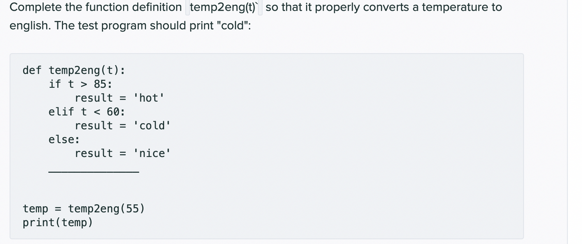 Complete the function definition temp2eng(t) so that it properly converts a temperature to
english. The test program should print "cold":
def temp2eng(t):
if t > 85:
result = 'hot'
elif t < 60:
result = 'cold'
else:
result = 'nice'
temp = temp2eng (55)
print (temp)