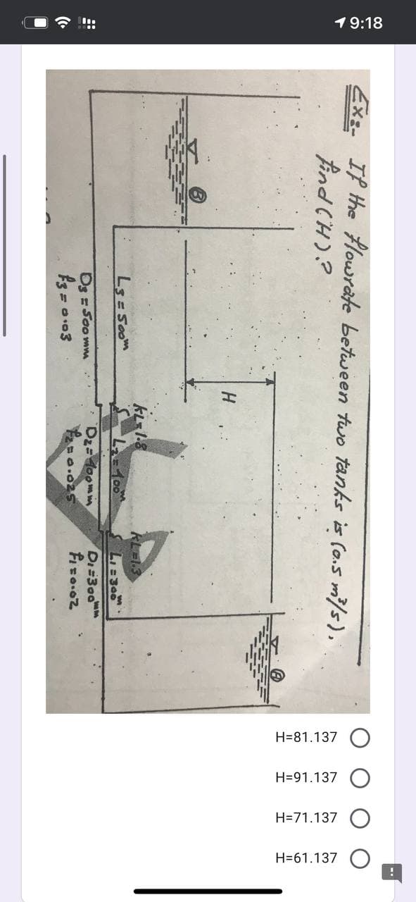 ■令
19:18
H=81.137
H=91.137 O
H=71.137 C
H=61.137 C
Exz- If the Hlowrate between two tanks is (o.5 m/s),
H.
KL=1.8
RLEI3
Ls Soom
100m
Os =Soo mm
Dz=doomm
Di=300
As =
= 003
