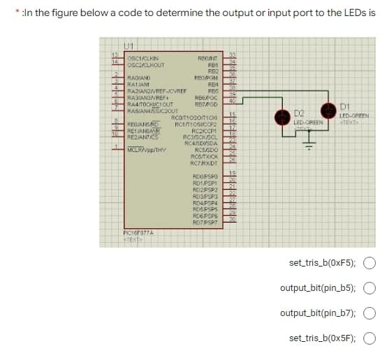 * :In the figure below a code to determine the output or input port to the LEDS is
U1
13
14
33
34
55
36
37
381
39
40
OSCIALKIN
REONT
OSC2CLKOUT
RB2
RB3PGM
RE4
RES
RAOIAND
RATANI
RAZIANZVREF-CVREF
RAGIANSVRE
RA4ITOCHICIOUT
RASIANASSC2OUT
REEPOC
D1
15
16:
17.
18
D2
LED GREEN
LED-GREEN
TEXT
REOJANSD
RE1JANSAR
RE2IATAS
RCITIOSICCP2
RC2CCP
RCSOKSCL
NC4SDUSDA
24
25
26.
MCLRVpp/THV
RC5/SDO
RCGTXICK
RC7RXDI
19
ROOPSPO
RO1PSP1
RD2PSP2
RO3PSP3
20
21
22
27
RO4PSP4
ROSPSP5
ROEPSPS
29
30
ROTPSP7
PICTGFO77A
TEKT
set tris_b(0XF5); O
output_bit(pin_b5);
output_bit(pin_b7);
set_tris_b(0×5F);
