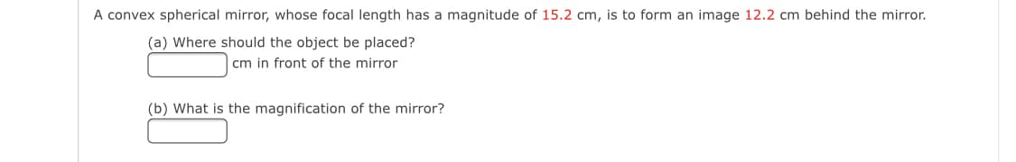 A convex spherical mirror, whose focal length has a magnitude of 15.2 cm, is to form an image 12.2 cm behind the mirror.
(a) Where should the object be placed?
cm in front of the mirror
(b) What is the magnification of the mirror?
