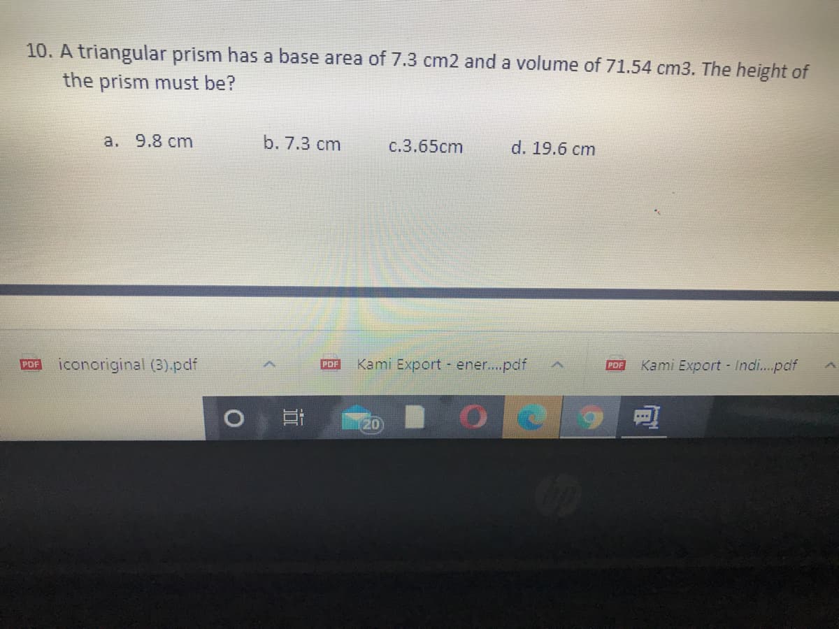 10. A triangular prism has a base area of 7.3 cm2 and a volume of 71.54 cm3. The height of
the prism must be?
a. 9.8 cm
b. 7.3 cm
c.3.65cm
d. 19.6 cm
POR iconoriginal (3).pdf
Kami Export - ener..pdf
Kami Export Indi...pdf
POF
PDF
(20
