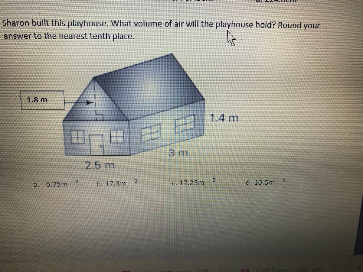 Sharon built this playhouse. What volume of air will the playhouse hold? Round your
answer to the nearest tenth place.
1.8 m
1.4 m
3 m
2.5 m
3
3
a. 6.75m
b. 17.3m
c. 17.25m
d. 10.5m
POF
ami Export- Indi...pof
