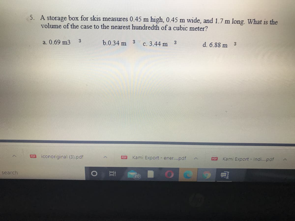 5. A storage box for skis measures 0.45 m high, 0.45 m wide, and 1.7 m long. What is the
volume of the case to the nearest hundredth of a cubic meter?
a. 0.69 m3
3
b.0.34 m 3
c. 3.44 m
3
d. 6.88 m 3
PDF
iconoriginal (3).pdf
Kami Export - ener..pdf
PDF
POF
Kami Export - Indi...pdf
search
20
