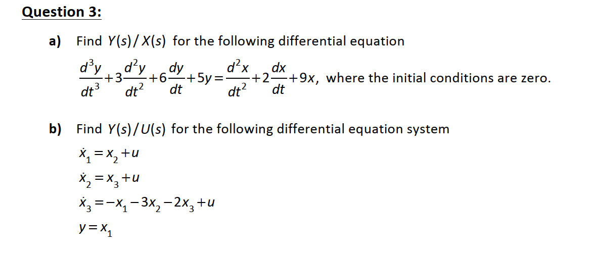 Question 3:
a) Find Y(s)/X(s) for the following differential equation
d'y
d'y
+3•
dt3
dt?
d?x
dy
+6–+5y=
dt
dx
+2 +9x, where the initial conditions are zero.
dt
dt?
b) Find Y(s)/U(s) for the following differential equation system
X1 = x, +u
X, = X,
+u
X3 =-X, - 3x, - 2x3+l
y = x,
