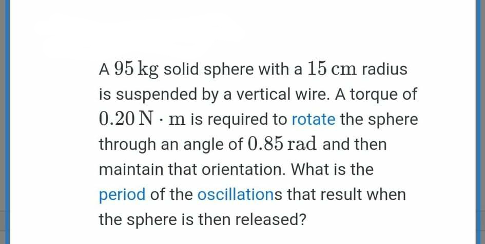 A 95 kg solid sphere with a 15 cm radius
is suspended by a vertical wire. A torque of
0.20 N · m is required to rotate the sphere
through an angle of 0.85 rad and then
maintain that orientation. What is the
period of the oscillations that result when
the sphere is then released?
