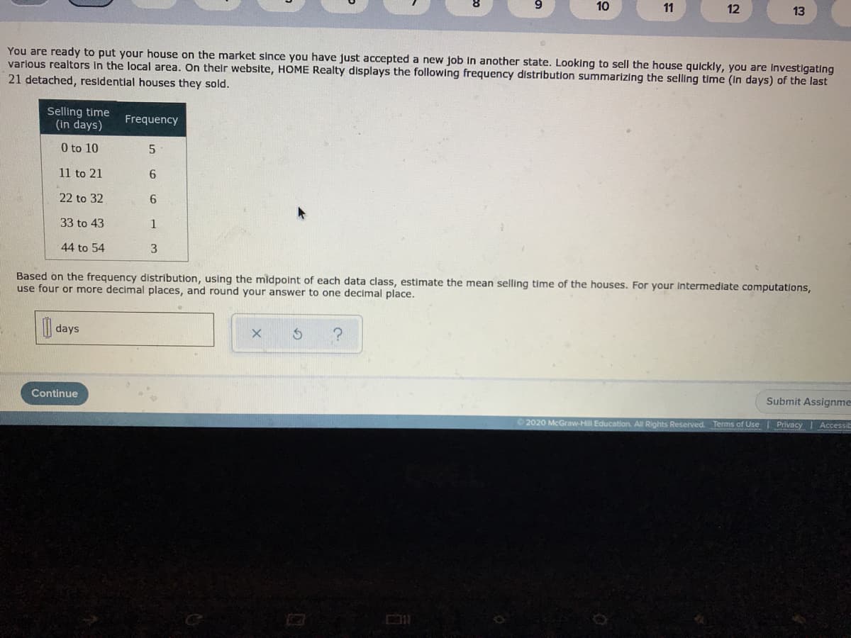 10
11
12
13
You are ready to put your house on the market since you have just accepted a new job in another state. Looking to sell the house quickly, you are Investigating
varlous realtors in the local area. On their website, HOME Realty displays the following frequency distribution summarizing the selling time (in days) of the last
21 detached, residential houses they sold.
Selling time
(in days)
Frequency
0 to 10
11 to 21
6.
22 to 32
33 to 43
1
44 to 54
Based on the frequency distribution, using the midpoint of each data class, estimate the mean selling time of the houses. For your Intermediate computations,
use four or more decimal places, and round your answer to one decimal place.
days
?
Continue
Submit Assignme
2020 McGraw-Hill Education. All Rights Reserved. Terms of Use Privacy | Accessib
