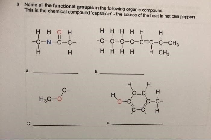 3. Name all the functional group/s in the following organic compound.
This is the chemical compound 'capsaicin' - the source of the heat in hot chili peppers.
HHOH
HHHHH
H
-C-N-C-C-
-с-с-с-с-с-с-с-снз
H.
H HHH
H ČH3
b.
H H
C=C
C-C-
C-
H
H.
H3C-O
-C
C-C H
d.
C.
