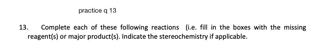 practice q 13
13. Complete each of these following reactions (i.e. fill in the boxes with the missing
reagent(s) or major product(s). Indicate the stereochemistry if applicable.