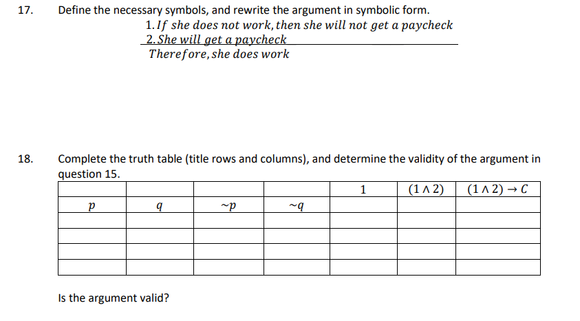 17.
18.
Define the necessary symbols, and rewrite the argument in symbolic form.
1. If she does not work, then she will not get a paycheck
2. She will get a paycheck
Therefore, she does work
Complete the truth table (title rows and columns), and determine the validity of the argument in
question 15.
1
(1^2) (1^2) → C
P
q
Is the argument valid?
~P
~q