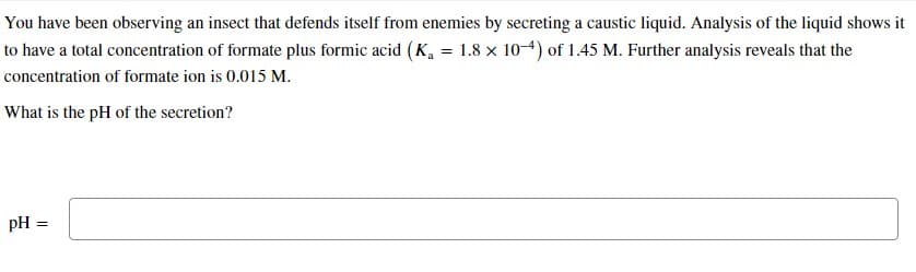 You have been observing an insect that defends itself from enemies by secreting a caustic liquid. Analysis of the liquid shows it
to have a total concentration of formate plus formic acid (K₁ = 1.8 x 10-4) of 1.45 M. Further analysis reveals that the
concentration of formate ion is 0.015 M.
What is the pH of the secretion?
pH =